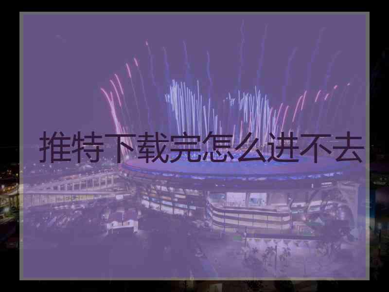 推特下载完怎么进不去